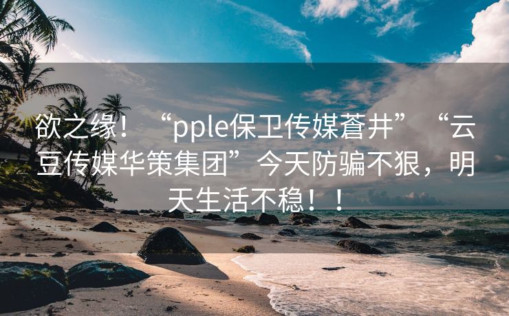 欲之缘！“pple保卫传媒蒼井”“云豆传媒华策集团”今天防骗不狠，明天生活不稳！！