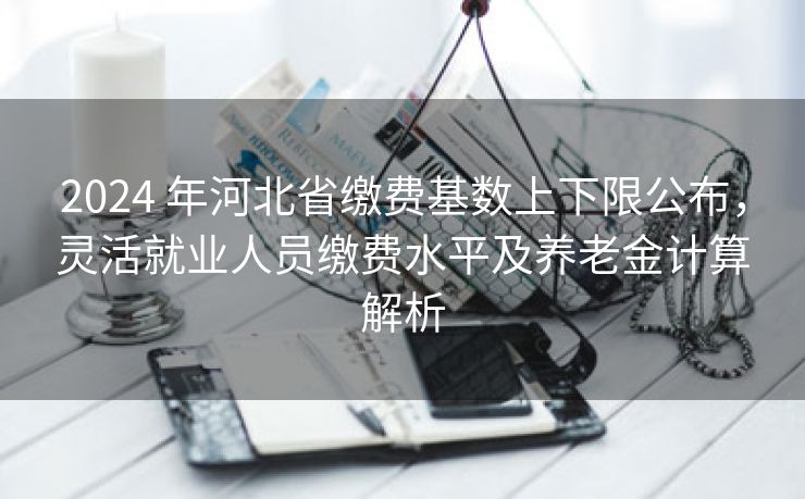 2024 年河北省缴费基数上下限公布，灵活就业人员缴费水平及养老金计算解析