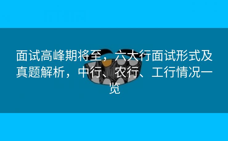 面试高峰期将至，六大行面试形式及真题解析，中行、农行、工行情况一览