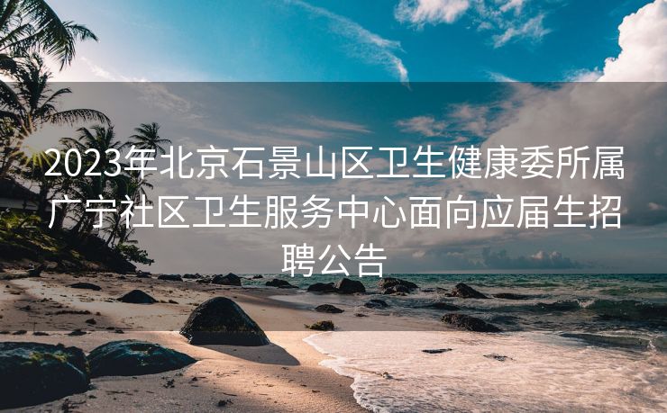 2023年北京石景山区卫生健康委所属广宁社区卫生服务中心面向应届生招聘公告