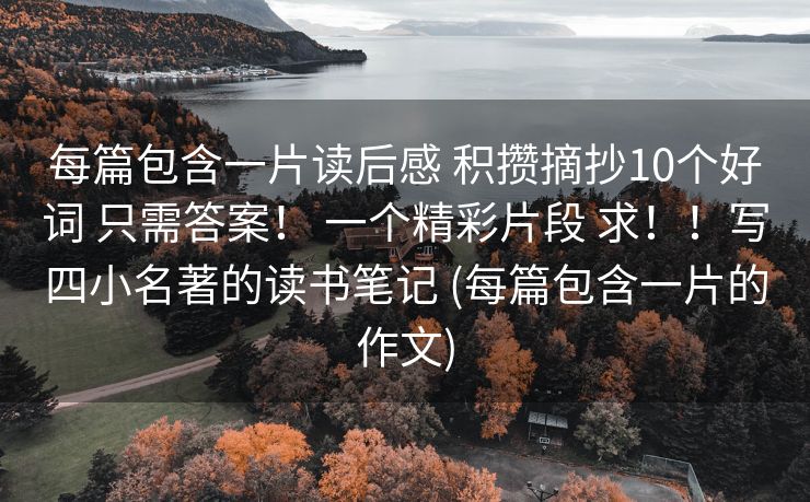 每篇包含一片读后感 积攒摘抄10个好词 只需答案！ 一个精彩片段 求！！写四小名著的读书笔记 (每篇包含一片的作文)