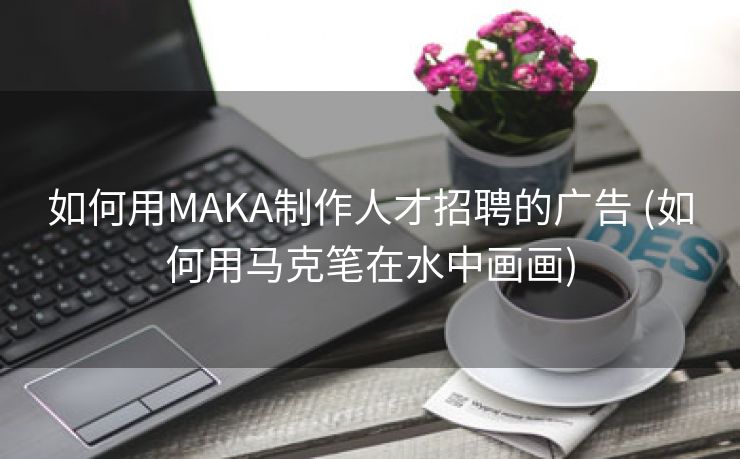 如何用MAKA制作人才招聘的广告 (如何用马克笔在水中画画)