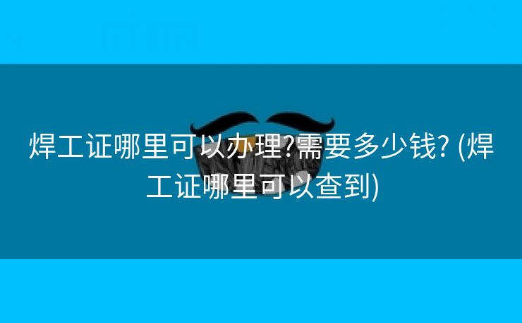 焊工证哪里可以办理?需要多少钱? (焊工证哪里可以查到)