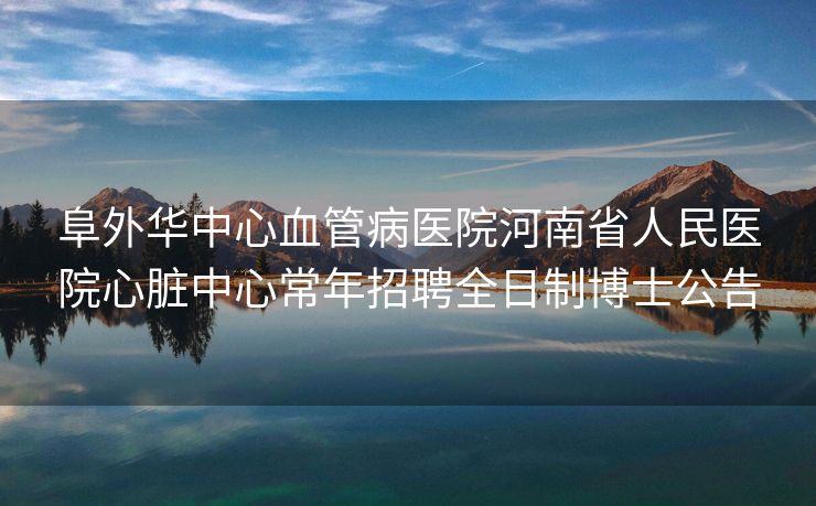 阜外华中心血管病医院河南省人民医院心脏中心常年招聘全日制博士公告