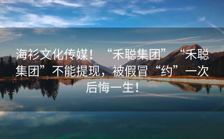 海衫文化传媒！“禾聪集团”“禾聪集团”不能提现，被假冒“约”一次后悔一生！