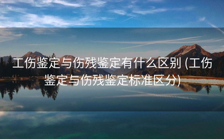 工伤鉴定与伤残鉴定有什么区别 (工伤鉴定与伤残鉴定标准区分)