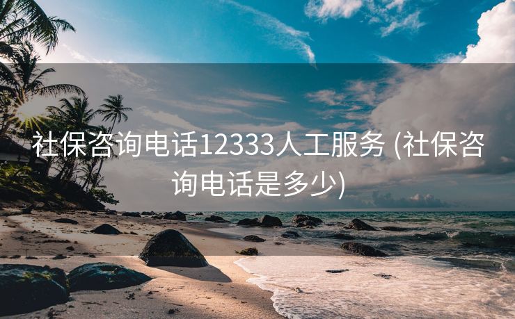 社保咨询电话12333人工服务 (社保咨询电话是多少)