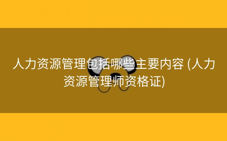 人力资源管理包括哪些主要内容 (人力资源管理师资格证)