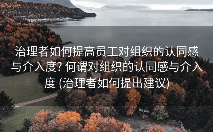 治理者如何提高员工对组织的认同感与介入度? 何谓对组织的认同感与介入度 (治理者如何提出建议)