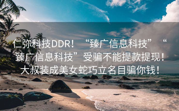 仁弥科技DDR！“臻广信息科技”“臻广信息科技”受骗不能提款提现！大叔装成美女蛇巧立名目骗你钱！