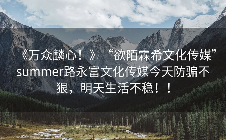 《万众麟心！》“欲陌霖希文化传媒”summer路永富文化传媒今天防骗不狠，明天生活不稳！！