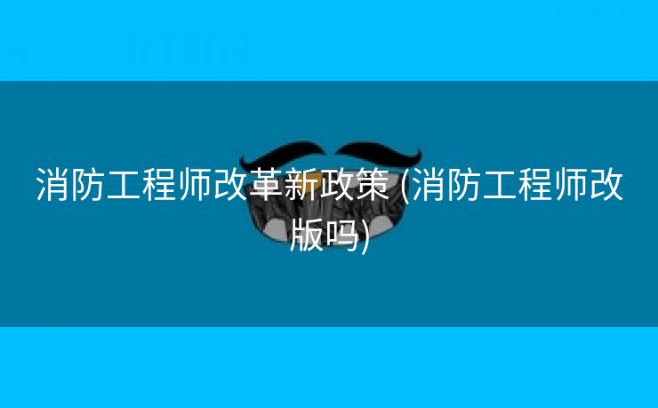 消防工程师改革新政策 (消防工程师改版吗)