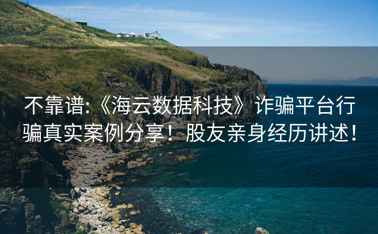 不靠谱:《海云数据科技》诈骗平台行骗真实案例分享！股友亲身经历讲述！