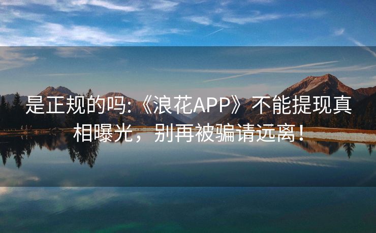 是正规的吗:《浪花APP》不能提现真相曝光，别再被骗请远离！