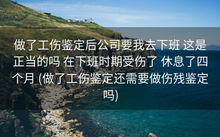 做了工伤鉴定后公司要我去下班 这是正当的吗 在下班时期受伤了 休息了四个月 (做了工伤鉴定还需要做伤残鉴定吗)