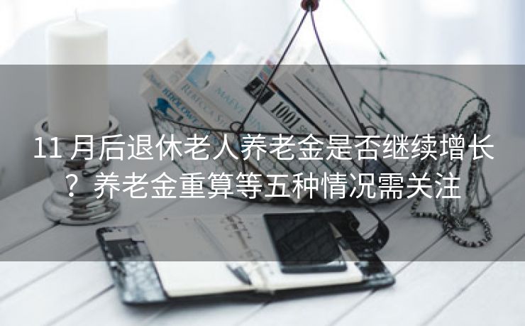 11 月后退休老人养老金是否继续增长？养老金重算等五种情况需关注