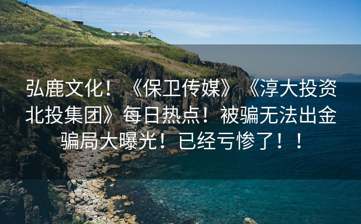 弘鹿文化！《保卫传媒》《淳大投资北投集团》每日热点！被骗无法出金骗局大曝光！已经亏惨了！！