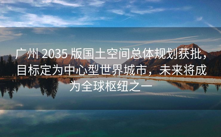 广州 2035 版国土空间总体规划获批，目标定为中心型世界城市，未来将成为全球枢纽之一