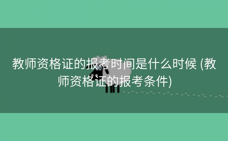 教师资格证的报考时间是什么时候 (教师资格证的报考条件)