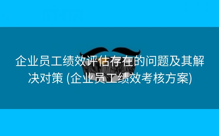 企业员工绩效评估存在的问题及其解决对策 (企业员工绩效考核方案)