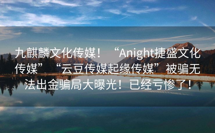 九麒麟文化传媒！“Anight捷盛文化传媒”“云豆传媒起缘传媒”被骗无法出金骗局大曝光！已经亏惨了！