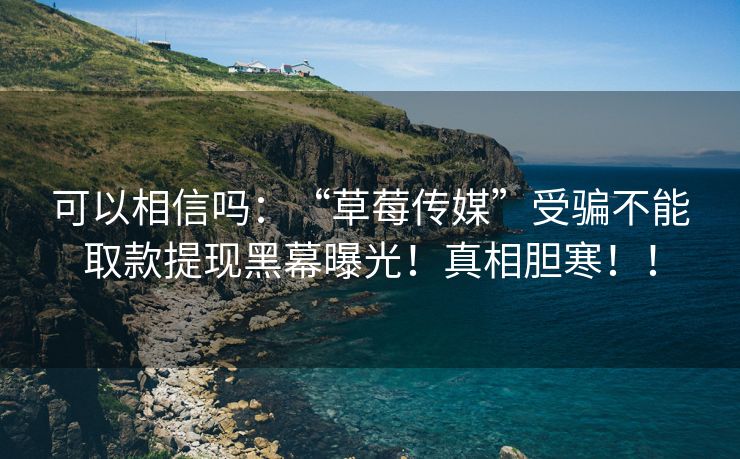 可以相信吗：“草莓传媒”受骗不能取款提现黑幕曝光！真相胆寒！！