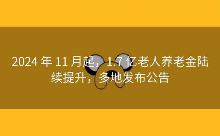 2024 年 11 月起，1.7 亿老人养老金陆续提升，多地发布公告