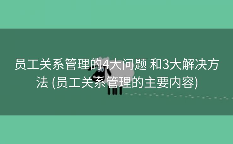 员工关系管理的4大问题 和3大解决方法 (员工关系管理的主要内容)