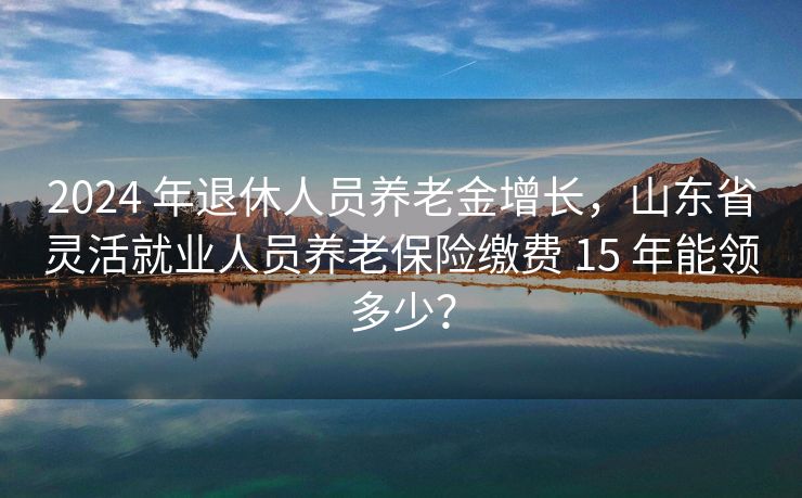 2024 年退休人员养老金增长，山东省灵活就业人员养老保险缴费 15 年能领多少？