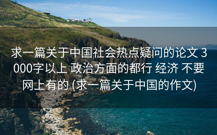 求一篇关于中国社会热点疑问的论文 3000字以上 政治方面的都行 经济 不要网上有的 (求一篇关于中国的作文)