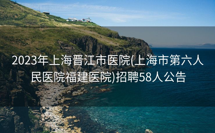 2023年上海晋江市医院(上海市第六人民医院福建医院)招聘58人公告