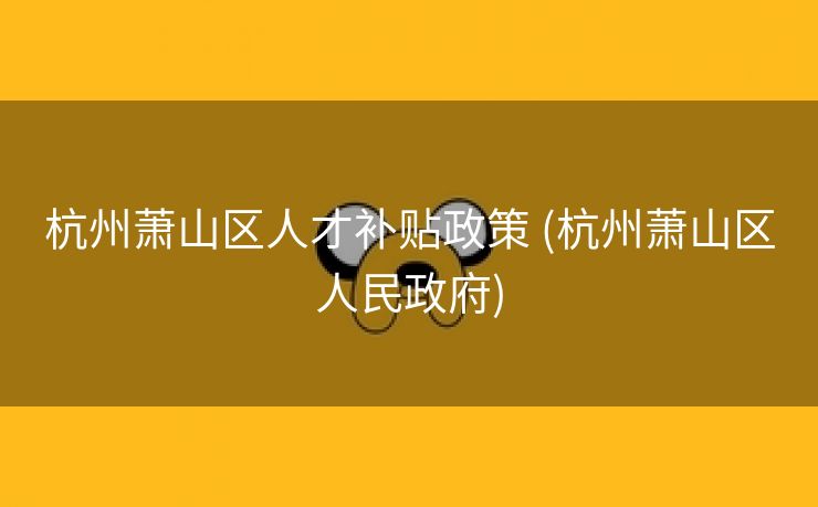 杭州萧山区人才补贴政策 (杭州萧山区人民政府)