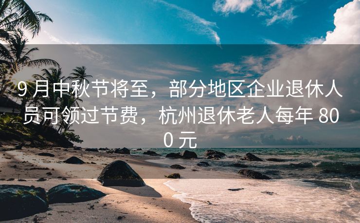 9 月中秋节将至，部分地区企业退休人员可领过节费，杭州退休老人每年 800 元