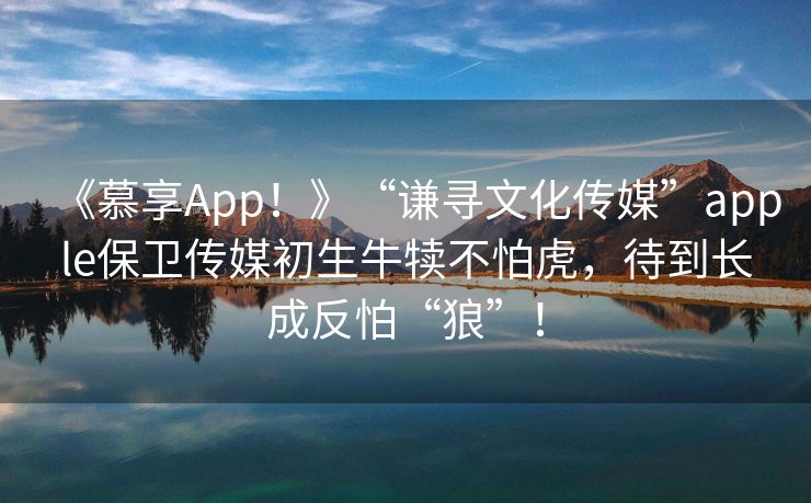 《慕享App！》“谦寻文化传媒”apple保卫传媒初生牛犊不怕虎，待到长成反怕“狼”！