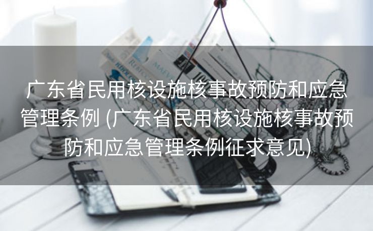 广东省民用核设施核事故预防和应急管理条例 (广东省民用核设施核事故预防和应急管理条例征求意见)