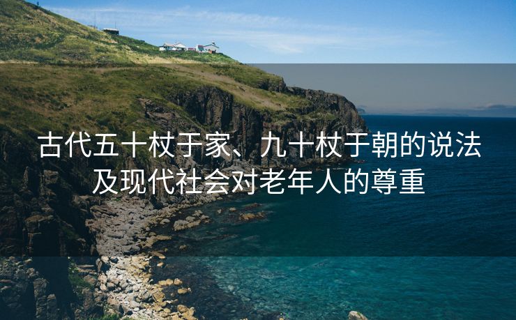 古代五十杖于家、九十杖于朝的说法及现代社会对老年人的尊重