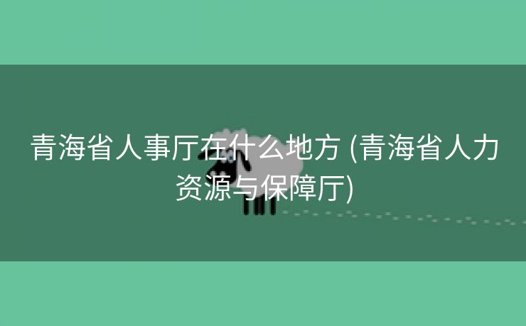 青海省人事厅在什么地方 (青海省人力资源与保障厅)