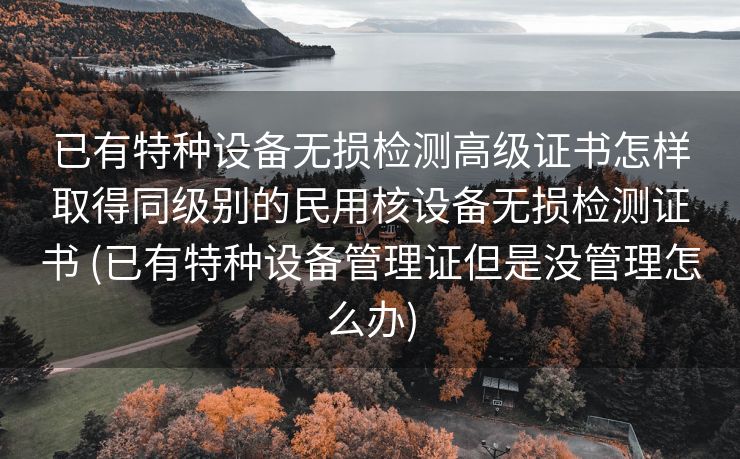 已有特种设备无损检测高级证书怎样取得同级别的民用核设备无损检测证书 (已有特种设备管理证但是没管理怎么办)