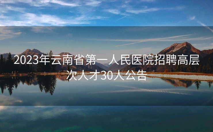 2023年云南省第一人民医院招聘高层次人才30人公告