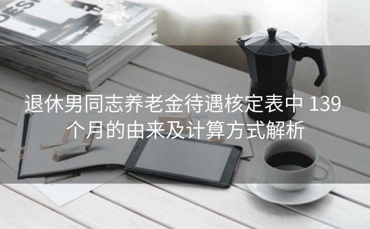 退休男同志养老金待遇核定表中 139 个月的由来及计算方式解析