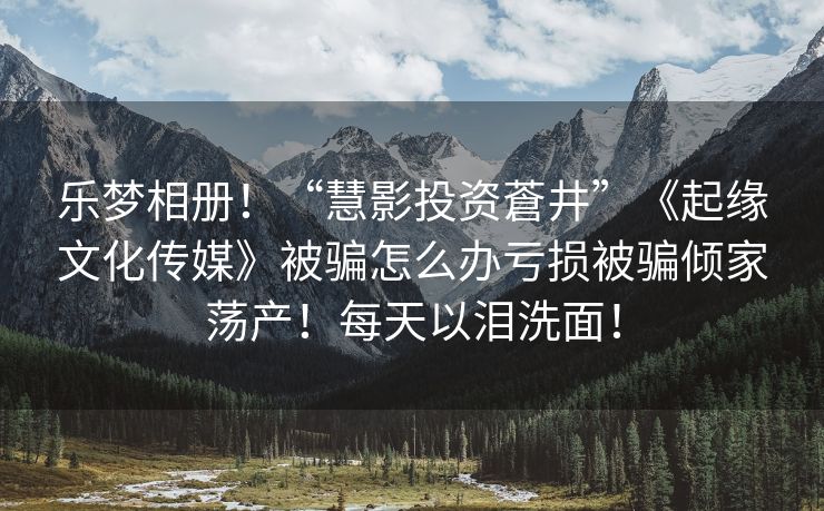 乐梦相册！“慧影投资蒼井”《起缘文化传媒》被骗怎么办亏损被骗倾家荡产！每天以泪洗面！