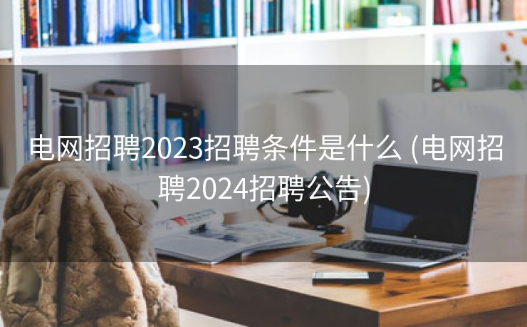 电网招聘2023招聘条件是什么 (电网招聘2024招聘公告)