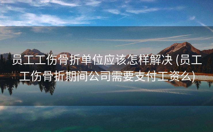 员工工伤骨折单位应该怎样解决 (员工工伤骨折期间公司需要支付工资么)