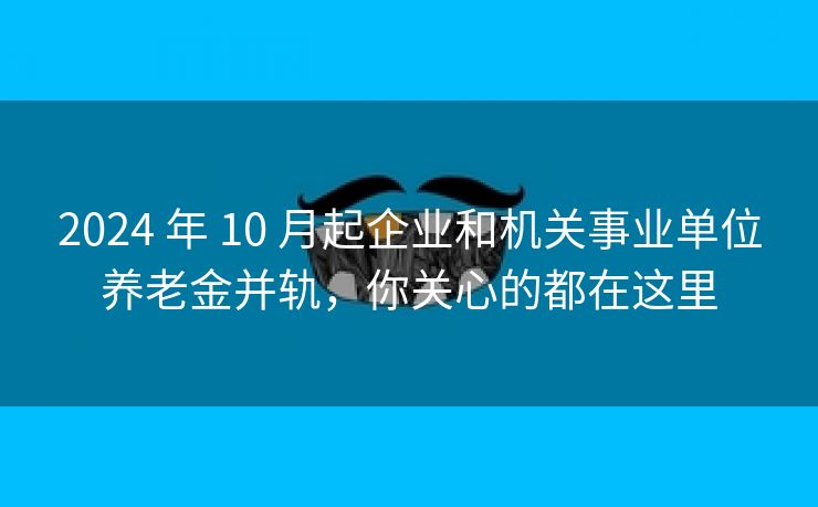 2024 年 10 月起企业和机关事业单位养老金并轨，你关心的都在这里