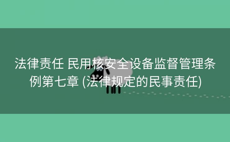 法律责任 民用核安全设备监督管理条例第七章 (法律规定的民事责任)