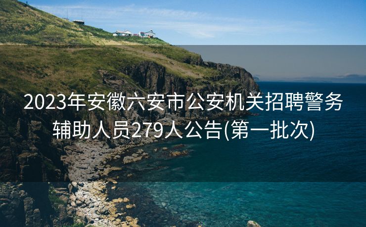 2023年安徽六安市公安机关招聘警务辅助人员279人公告(第一批次)