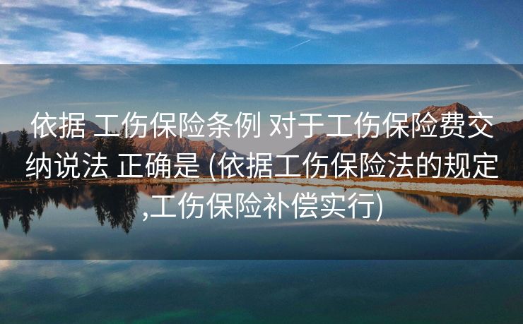 依据 工伤保险条例 对于工伤保险费交纳说法 正确是 (依据工伤保险法的规定,工伤保险补偿实行)