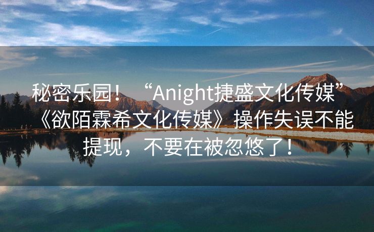 秘密乐园！“Anight捷盛文化传媒”《欲陌霖希文化传媒》操作失误不能提现，不要在被忽悠了！