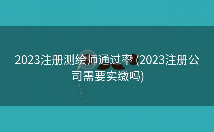 2023注册测绘师通过率 (2023注册公司需要实缴吗)