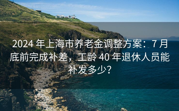 2024 年上海市养老金调整方案：7 月底前完成补差，工龄 40 年退休人员能补发多少？